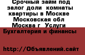 Срочный займ под залог доли, комнаты, квартиры в Москве - Московская обл., Москва г. Услуги » Бухгалтерия и финансы   